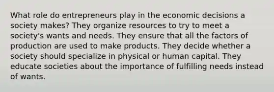 What role do entrepreneurs play in the economic decisions a society makes? They organize resources to try to meet a society's wants and needs. They ensure that all the factors of production are used to make products. They decide whether a society should specialize in physical or human capital. They educate societies about the importance of fulfilling needs instead of wants.