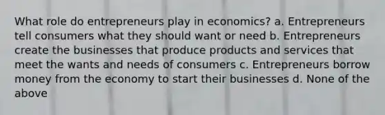 What role do entrepreneurs play in economics? a. Entrepreneurs tell consumers what they should want or need b. Entrepreneurs create the businesses that produce products and services that meet the wants and needs of consumers c. Entrepreneurs borrow money from the economy to start their businesses d. None of the above