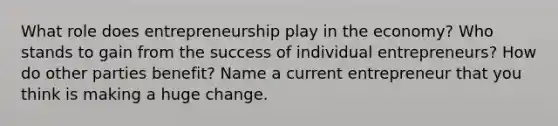 What role does entrepreneurship play in the economy? Who stands to gain from the success of individual entrepreneurs? How do other parties benefit? Name a current entrepreneur that you think is making a huge change.