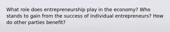 What role does entrepreneurship play in the economy? Who stands to gain from the success of individual entrepreneurs? How do other parties benefit?