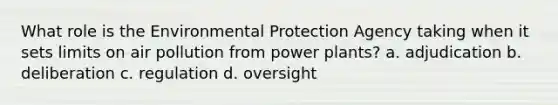 What role is the Environmental Protection Agency taking when it sets limits on air pollution from power plants? a. adjudication b. deliberation c. regulation d. oversight