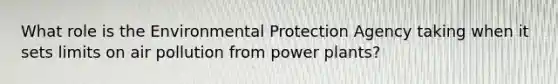 What role is the Environmental Protection Agency taking when it sets limits on <a href='https://www.questionai.com/knowledge/kha5VdL97b-air-pollution' class='anchor-knowledge'>air pollution</a> from <a href='https://www.questionai.com/knowledge/knm8aDkUKs-power-plants' class='anchor-knowledge'>power plants</a>?