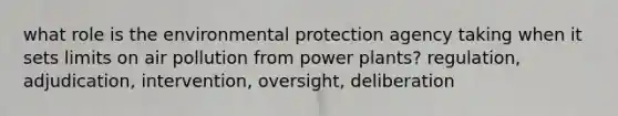 what role is the environmental protection agency taking when it sets limits on air pollution from power plants? regulation, adjudication, intervention, oversight, deliberation