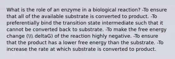 What is the role of an enzyme in a biological reaction? -To ensure that all of the available substrate is converted to product. -To preferentially bind the transition state intermediate such that it cannot be converted back to substrate. -To make the free energy change ( deltaG) of the reaction highly negative. -To ensure that the product has a lower free energy than the substrate. -To increase the rate at which substrate is converted to product.