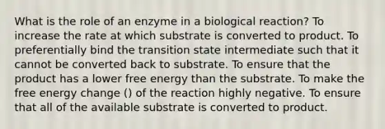 What is the role of an enzyme in a biological reaction? To increase the rate at which substrate is converted to product. To preferentially bind the transition state intermediate such that it cannot be converted back to substrate. To ensure that the product has a lower free energy than the substrate. To make the free energy change () of the reaction highly negative. To ensure that all of the available substrate is converted to product.