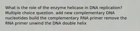 What is the role of the enzyme helicase in <a href='https://www.questionai.com/knowledge/kofV2VQU2J-dna-replication' class='anchor-knowledge'>dna replication</a>? Multiple choice question. add new complementary DNA nucleotides build the complementary RNA primer remove the RNA primer unwind the DNA double helix