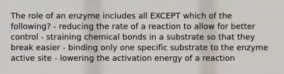 The role of an enzyme includes all EXCEPT which of the following? - reducing the rate of a reaction to allow for better control - straining chemical bonds in a substrate so that they break easier - binding only one specific substrate to the enzyme active site - lowering the activation energy of a reaction