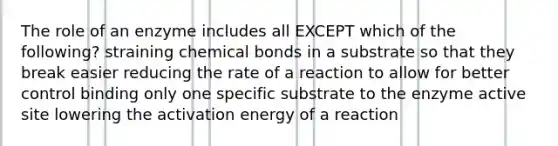 The role of an enzyme includes all EXCEPT which of the following? straining chemical bonds in a substrate so that they break easier reducing the rate of a reaction to allow for better control binding only one specific substrate to the enzyme active site lowering the activation energy of a reaction