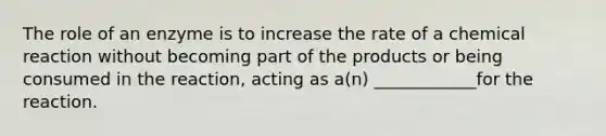 The role of an enzyme is to increase the rate of a chemical reaction without becoming part of the products or being consumed in the reaction, acting as a(n) ____________for the reaction.