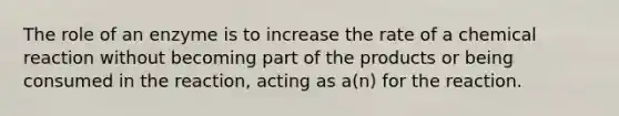 The role of an enzyme is to increase the rate of a chemical reaction without becoming part of the products or being consumed in the reaction, acting as a(n) for the reaction.