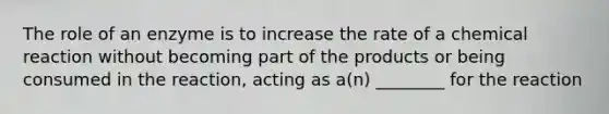 The role of an enzyme is to increase the rate of a chemical reaction without becoming part of the products or being consumed in the reaction, acting as a(n) ________ for the reaction