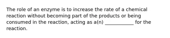 The role of an enzyme is to increase the rate of a chemical reaction without becoming part of the products or being consumed in the reaction, acting as a(n) ____________ for the reaction.