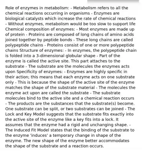 Role of enzymes in metabolism: - Metabolism refers to all the chemical reactions occurring in organisms - Enzymes are biological catalysts which increase the rate of chemical reactions - Without enzymes, metabolism would be too slow to support life Chemical composition of enzymes: - Most enzymes are made up of protein - Proteins are composed of long chains of amino acids joined together by peptide bonds - These long chains are called polypeptide chains - Proteins consist of one or more polypeptide chains Structure of enzymes: - In enzymes, the polypeptide chain is folded into a 3-dimensional globular shape - Part of the enzyme is called the active site. This part attaches to the substrate - The substrate are the molecules the enzymes acts upon Specificity of enzymes: - Enzymes are highly specific in their action; this means that each enzyme acts on one substrate only - This is because the shape of the active site of the enzyme matches the shape of the substrate material - The molecules the enzyme act upon are called the substrate - The substrate molecules bind to the active site and a chemical reaction occurs - The products are the substances that the substrate(s) become. One substrate can be split, or two substrates can be joined - The Lock and Key Model suggests that the substrate fits exactly into the active site of the enzyme like a key fits into a lock. It assumes that the enzyme had a rigid and unchanging shape. - The Induced Fit Model states that the binding of the substrate to the enzyme 'induces' a temporary change in shape of the enzyme. The new shape of the enzyme better accommodates the shape of the substrate and a reaction occurs.