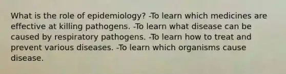 What is the role of epidemiology? -To learn which medicines are effective at killing pathogens. -To learn what disease can be caused by respiratory pathogens. -To learn how to treat and prevent various diseases. -To learn which organisms cause disease.