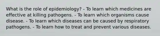 What is the role of epidemiology? - To learn which medicines are effective at killing pathogens. - To learn which organisms cause disease. - To learn which diseases can be caused by respiratory pathogens. - To learn how to treat and prevent various diseases.