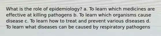 What is the role of epidemiology? a. To learn which medicines are effective at killing pathogens b. To learn which organisms cause disease c. To learn how to treat and prevent various diseases d. To learn what diseases can be caused by respiratory pathogens