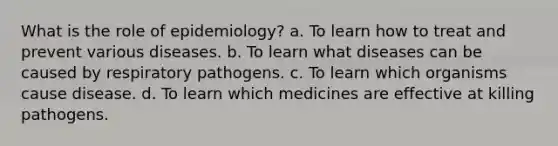 What is the role of epidemiology? a. To learn how to treat and prevent various diseases. b. To learn what diseases can be caused by respiratory pathogens. c. To learn which organisms cause disease. d. To learn which medicines are effective at killing pathogens.