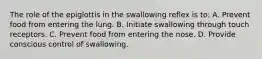 The role of the epiglottis in the swallowing reflex is to: A. Prevent food from entering the lung. B. Initiate swallowing through touch receptors. C. Prevent food from entering the nose. D. Provide conscious control of swallowing.