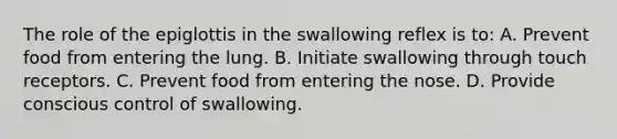 The role of the epiglottis in the swallowing reflex is to: A. Prevent food from entering the lung. B. Initiate swallowing through touch receptors. C. Prevent food from entering the nose. D. Provide conscious control of swallowing.