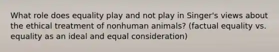 What role does equality play and not play in Singer's views about the ethical treatment of nonhuman animals? (factual equality vs. equality as an ideal and equal consideration)