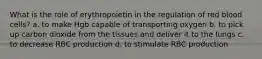 What is the role of erythropoietin in the regulation of red blood cells? a. to make Hgb capable of transporting oxygen b. to pick up carbon dioxide from the tissues and deliver it to the lungs c. to decrease RBC production d. to stimulate RBC production