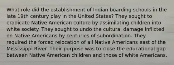 What role did the establishment of Indian boarding schools in the late 19th century play in the United States? They sought to eradicate Native American culture by assimilating children into white society. They sought to undo the cultural damage inflicted on Native Americans by centuries of subordination. They required the forced relocation of all Native Americans east of the Mississippi River. Their purpose was to close the educational gap between Native American children and those of white Americans.