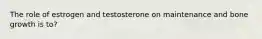 The role of estrogen and testosterone on maintenance and bone growth is to?