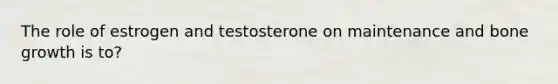 The role of estrogen and testosterone on maintenance and bone growth is to?