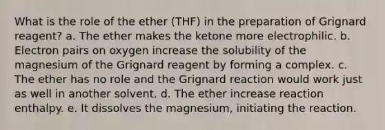 What is the role of the ether (THF) in the preparation of Grignard reagent? a. The ether makes the ketone more electrophilic. b. Electron pairs on oxygen increase the solubility of the magnesium of the Grignard reagent by forming a complex. c. The ether has no role and the Grignard reaction would work just as well in another solvent. d. The ether increase reaction enthalpy. e. It dissolves the magnesium, initiating the reaction.