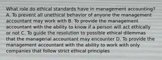 What role do ethical standards have in management accounting? A. To prevent all unethical behavior of anyone the management accountant may work with B. To provide the management accountant with the ability to know if a person will act ethically or not C. To guide the resolution to possible ethical dilemmas that the managerial accountant may encounter D. To provide the management accountant with the ability to work with only companies that follow strict ethical principles