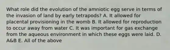 What role did the evolution of the amniotic egg serve in terms of the invasion of land by early tetrapods? A. It allowed for placental provisioning in the womb B. It allowed for reproduction to occur away from water C. It was important for gas exchange from the aqueous environment in which these eggs were laid. D. A&B E. All of the above