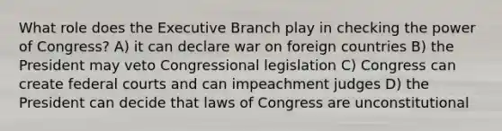 What role does the Executive Branch play in checking the power of Congress? A) it can declare war on foreign countries B) the President may veto Congressional legislation C) Congress can create federal courts and can impeachment judges D) the President can decide that laws of Congress are unconstitutional