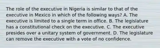 The role of the executive in Nigeria is similar to that of the executive in Mexico in which of the following ways? A. The executive is limited to a single term in office. B. The legislature has a constitutional check on the executive. C. The executive presides over a unitary system of government. D. The legislature can remove the executive with a vote of no confidence.