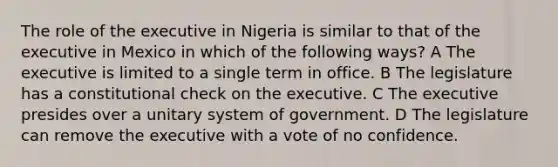 The role of the executive in Nigeria is similar to that of the executive in Mexico in which of the following ways? A The executive is limited to a single term in office. B The legislature has a constitutional check on the executive. C The executive presides over a unitary system of government. D The legislature can remove the executive with a vote of no confidence.