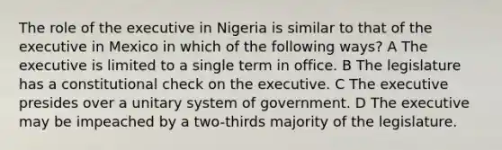 The role of the executive in Nigeria is similar to that of the executive in Mexico in which of the following ways? A The executive is limited to a single term in office. B The legislature has a constitutional check on the executive. C The executive presides over a unitary system of government. D The executive may be impeached by a two-thirds majority of the legislature.