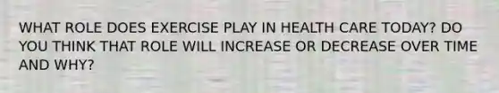 WHAT ROLE DOES EXERCISE PLAY IN HEALTH CARE TODAY? DO YOU THINK THAT ROLE WILL INCREASE OR DECREASE OVER TIME AND WHY?