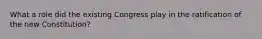 What a role did the existing Congress play in the ratification of the new Constitution?