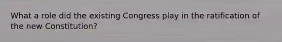 What a role did the existing Congress play in the ratification of the new Constitution?