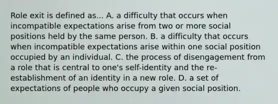 Role exit is defined as... A. a difficulty that occurs when incompatible expectations arise from two or more social positions held by the same person. B. a difficulty that occurs when incompatible expectations arise within one social position occupied by an individual. C. the process of disengagement from a role that is central to one's self-identity and the re-establishment of an identity in a new role. D. a set of expectations of people who occupy a given social position.