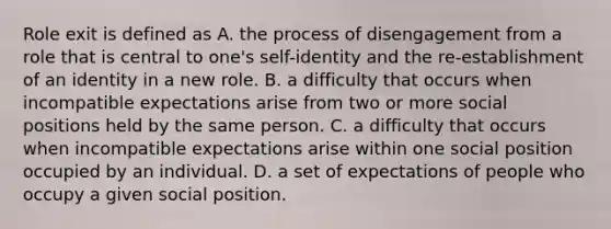 Role exit is defined as A. the process of disengagement from a role that is central to one's self-identity and the re-establishment of an identity in a new role. B. a difficulty that occurs when incompatible expectations arise from two or more social positions held by the same person. C. a difficulty that occurs when incompatible expectations arise within one social position occupied by an individual. D. a set of expectations of people who occupy a given social position.