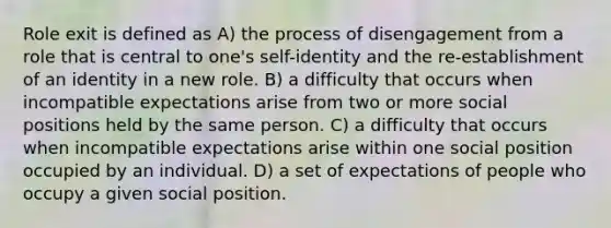 Role exit is defined as A) the process of disengagement from a role that is central to one's self-identity and the re-establishment of an identity in a new role. B) a difficulty that occurs when incompatible expectations arise from two or more social positions held by the same person. C) a difficulty that occurs when incompatible expectations arise within one social position occupied by an individual. D) a set of expectations of people who occupy a given social position.