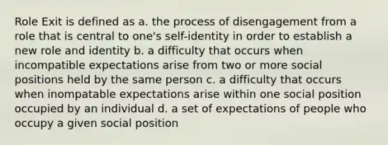 Role Exit is defined as a. the process of disengagement from a role that is central to one's self-identity in order to establish a new role and identity b. a difficulty that occurs when incompatible expectations arise from two or more social positions held by the same person c. a difficulty that occurs when inompatable expectations arise within one social position occupied by an individual d. a set of expectations of people who occupy a given social position