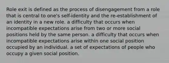 Role exit is defined as the process of disengagement from a role that is central to one's self-identity and the re-establishment of an identity in a new role. a difficulty that occurs when incompatible expectations arise from two or more social positions held by the same person. a difficulty that occurs when incompatible expectations arise within one social position occupied by an individual. a set of expectations of people who occupy a given social position.