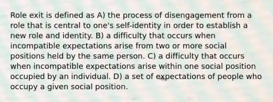 Role exit is defined as A) the process of disengagement from a role that is central to one's self-identity in order to establish a new role and identity. B) a difficulty that occurs when incompatible expectations arise from two or more social positions held by the same person. C) a difficulty that occurs when incompatible expectations arise within one social position occupied by an individual. D) a set of expectations of people who occupy a given social position.