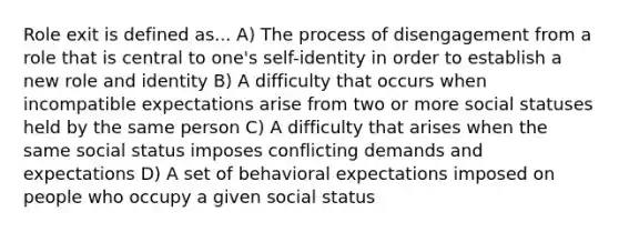 Role exit is defined as... A) The process of disengagement from a role that is central to one's self-identity in order to establish a new role and identity B) A difficulty that occurs when incompatible expectations arise from two or more social statuses held by the same person C) A difficulty that arises when the same social status imposes conflicting demands and expectations D) A set of behavioral expectations imposed on people who occupy a given social status