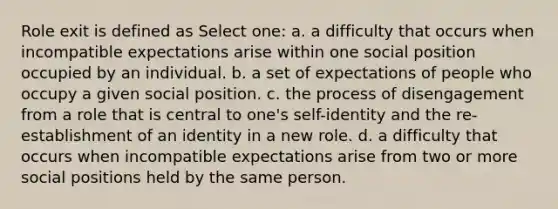 Role exit is defined as Select one: a. a difficulty that occurs when incompatible expectations arise within one social position occupied by an individual. b. a set of expectations of people who occupy a given social position. c. the process of disengagement from a role that is central to one's self-identity and the re-establishment of an identity in a new role. d. a difficulty that occurs when incompatible expectations arise from two or more social positions held by the same person.