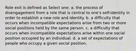 Role exit is defined as Select one: a. the process of disengagement from a role that is central to one's self-identity in order to establish a new role and identity. b. a difficulty that occurs when incompatible expectations arise from two or more social positions held by the same person. c. a difficulty that occurs when incompatible expectations arise within one social position occupied by an individual. d. a set of expectations of people who occupy a given social position.