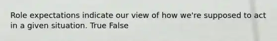 Role expectations indicate our view of how we're supposed to act in a given situation. True False