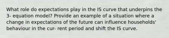 What role do expectations play in the IS curve that underpins the 3- equation model? Provide an example of a situation where a change in expectations of the future can influence households' behaviour in the cur- rent period and shift the IS curve.