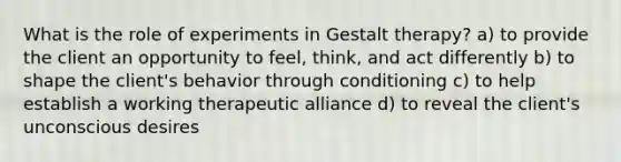 What is the role of experiments in Gestalt therapy? a) to provide the client an opportunity to feel, think, and act differently b) to shape the client's behavior through conditioning c) to help establish a working therapeutic alliance d) to reveal the client's unconscious desires